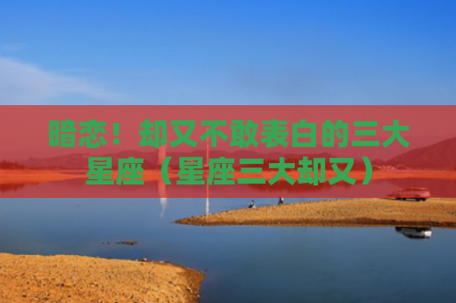 暗恋！却又不敢表白的三大星座（星座三大却又）