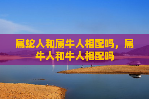 属蛇人和属牛人相配吗，属牛人和牛人相配吗