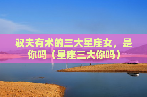 驭夫有术的三大星座女，是你吗（星座三大你吗）