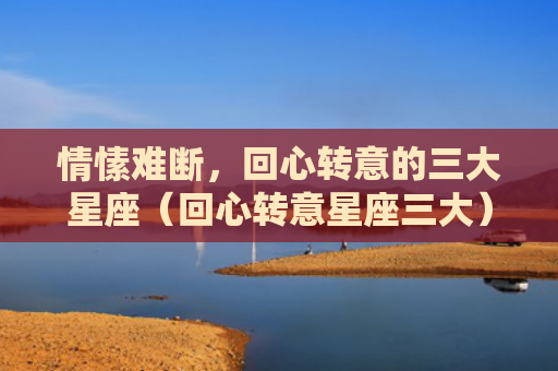 情愫难断，回心转意的三大星座（回心转意星座三大）
