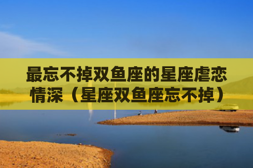 最忘不掉双鱼座的星座虐恋情深（星座双鱼座忘不掉）
