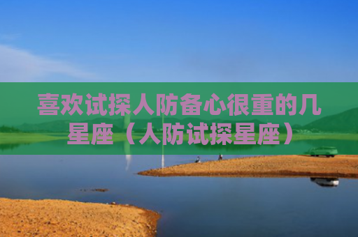 喜欢试探人防备心很重的几星座（人防试探星座）