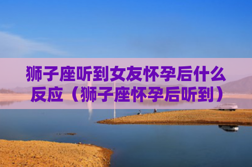 狮子座听到女友怀孕后什么反应（狮子座怀孕后听到）