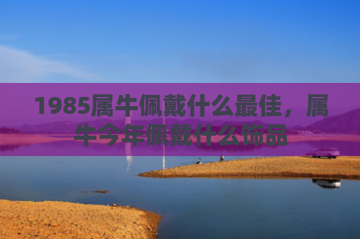 1985属牛佩戴什么最佳，属牛今年佩戴什么饰品