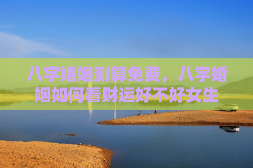 八字婚姻测算免费，八字婚姻如何看财运好不好女生