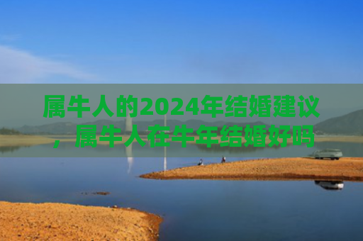 属牛人的2024年结婚建议，属牛人在牛年结婚好吗