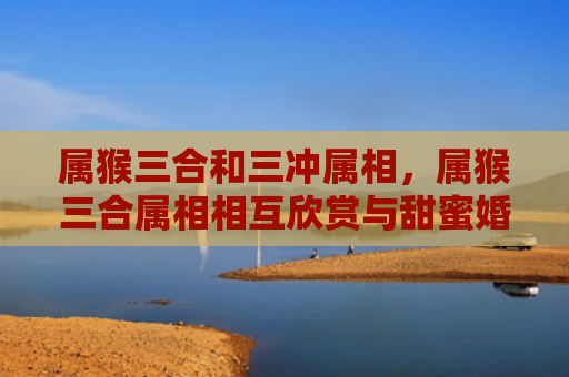 属猴三合和三冲属相，属猴三合属相相互欣赏与甜蜜婚姻