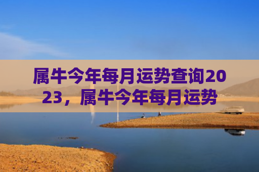 属牛今年每月运势查询2023，属牛今年每月运势