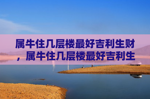 属牛住几层楼最好吉利生财，属牛住几层楼最好吉利生财