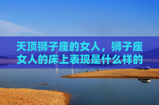 天顶狮子座的女人，狮子座女人的床上表现是什么样的