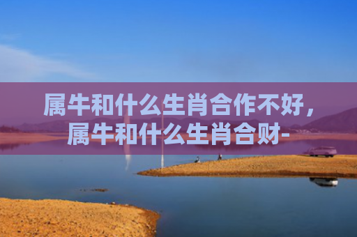 属牛和什么生肖合作不好，属牛和什么生肖合财-