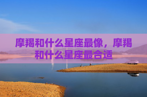 摩羯和什么星座最像，摩羯和什么星座最合适