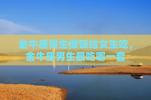 金牛座男生做饭给女生吃，金牛座男生最吃哪一套