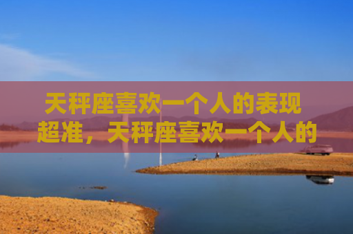 天秤座喜欢一个人的表现 超准，天秤座喜欢一个人的表现