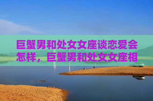 巨蟹男和处女女座谈恋爱会怎样，巨蟹男和处女女座相配吗