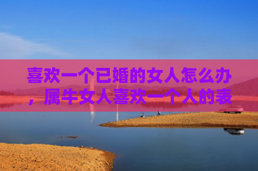 喜欢一个已婚的女人怎么办，属牛女人喜欢一个人的表现