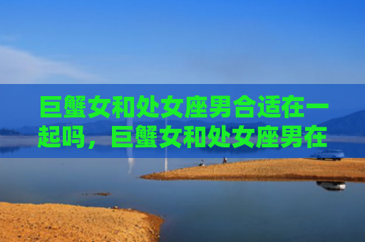 巨蟹女和处女座男合适在一起吗，巨蟹女和处女座男在一起会怎样