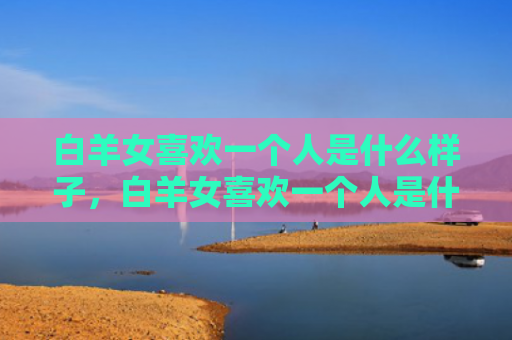 白羊女喜欢一个人是什么样子，白羊女喜欢一个人是什么样子