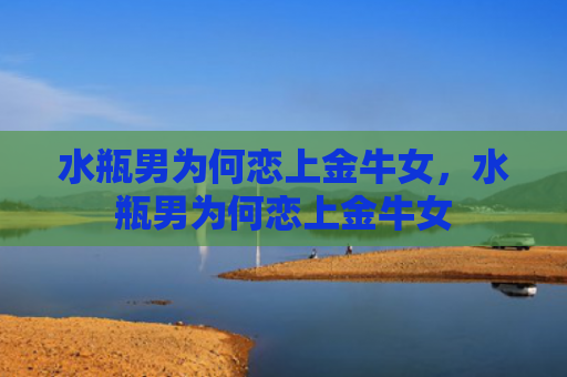 水瓶男为何恋上金牛女，水瓶男为何恋上金牛女