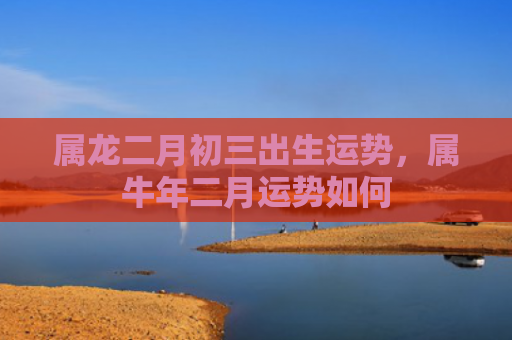 属龙二月初三出生运势，属牛年二月运势如何