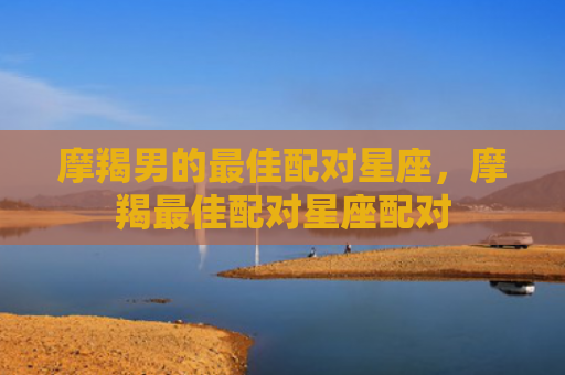 摩羯男的最佳配对星座，摩羯最佳配对星座配对