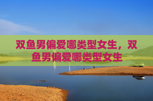 双鱼男偏爱哪类型女生，双鱼男偏爱哪类型女生