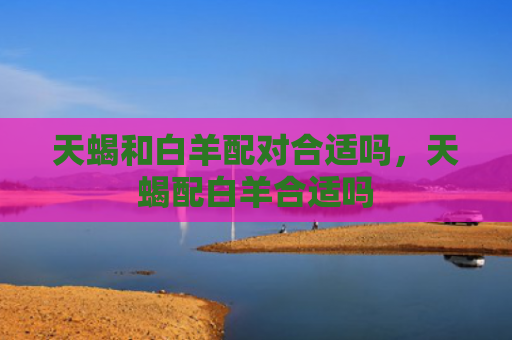天蝎和白羊配对合适吗，天蝎配白羊合适吗
