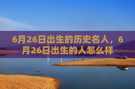 6月26日出生的历史名人，6月26日出生的人怎么样