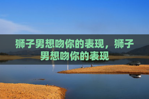 狮子男想吻你的表现，狮子男想吻你的表现