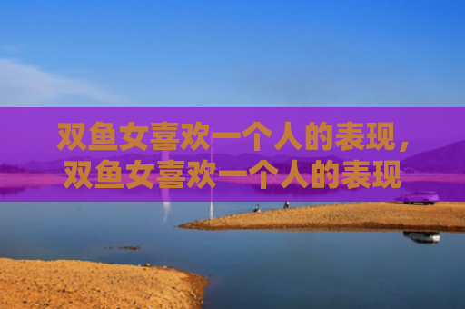 双鱼女喜欢一个人的表现，双鱼女喜欢一个人的表现