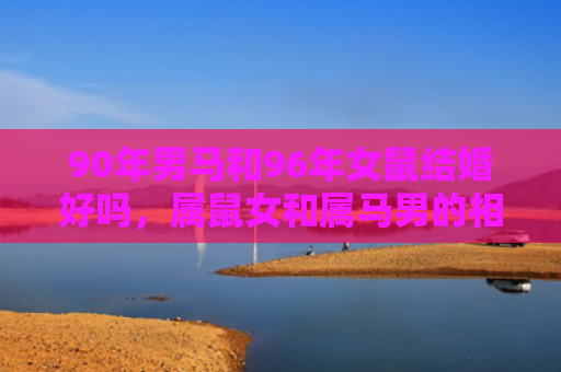 90年男马和96年女鼠结婚好吗，属鼠女和属马男的相配程度