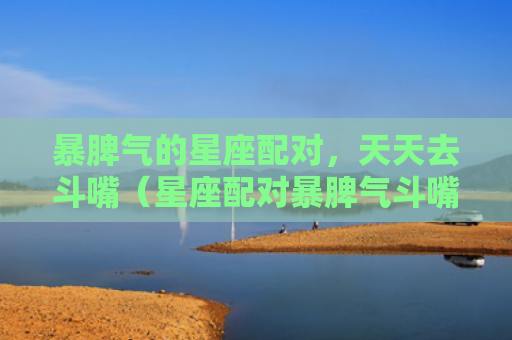 暴脾气的星座配对，天天去斗嘴（星座配对暴脾气斗嘴）
