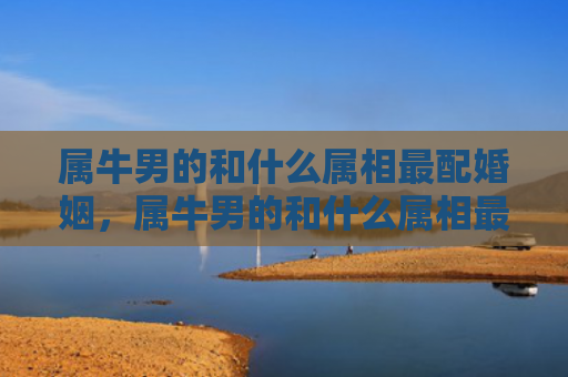 属牛男的和什么属相最配婚姻，属牛男的和什么属相最配对