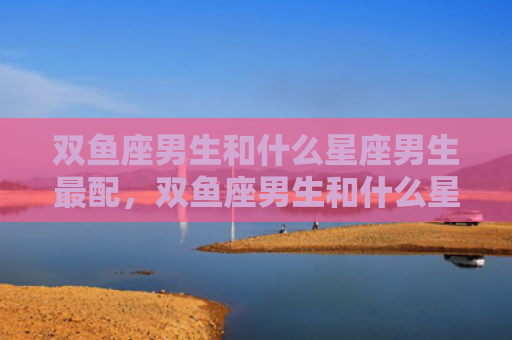 双鱼座男生和什么星座男生最配，双鱼座男生和什么星座女生最配