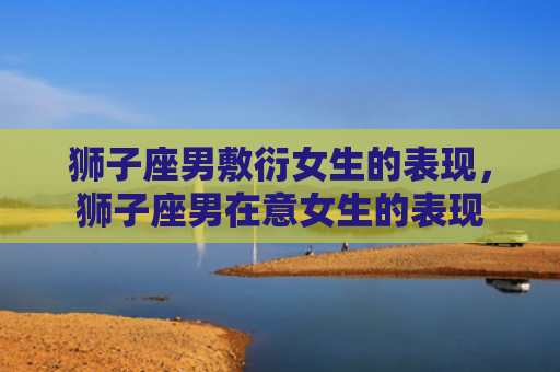 狮子座男敷衍女生的表现，狮子座男在意女生的表现