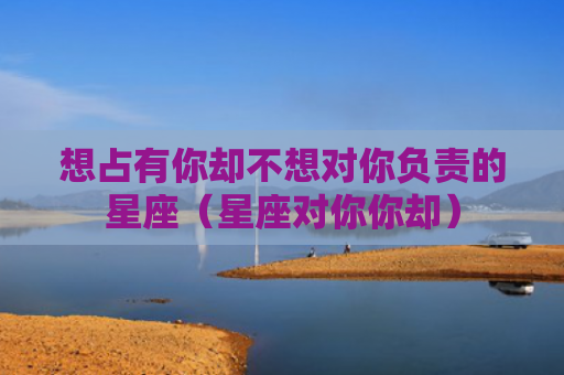 想占有你却不想对你负责的星座（星座对你你却）