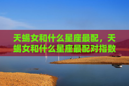 天蝎女和什么星座最配，天蝎女和什么星座最配对指数
