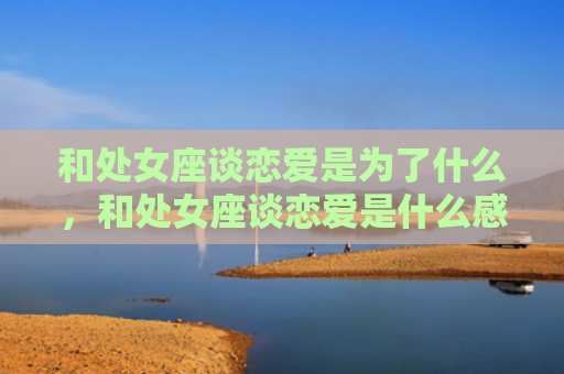 和处女座谈恋爱是为了什么，和处女座谈恋爱是什么感觉