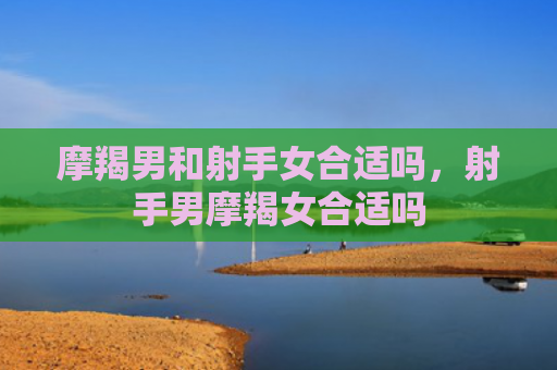 摩羯男和射手女合适吗，射手男摩羯女合适吗