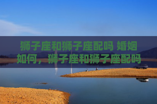 狮子座和狮子座配吗 婚姻如何，狮子座和狮子座配吗