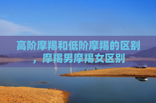 高阶摩羯和低阶摩羯的区别，摩羯男摩羯女区别