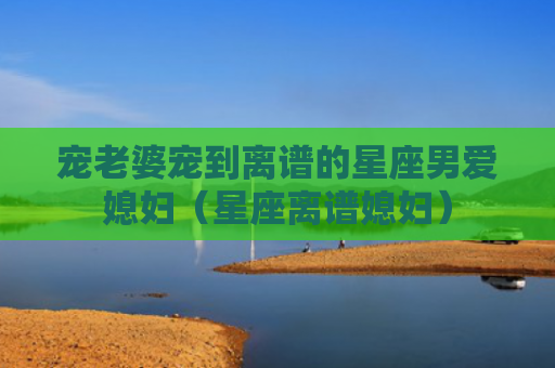 宠老婆宠到离谱的星座男爱媳妇（星座离谱媳妇）