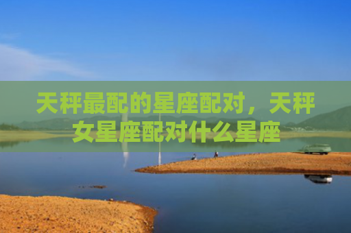 天秤最配的星座配对，天秤女星座配对什么星座