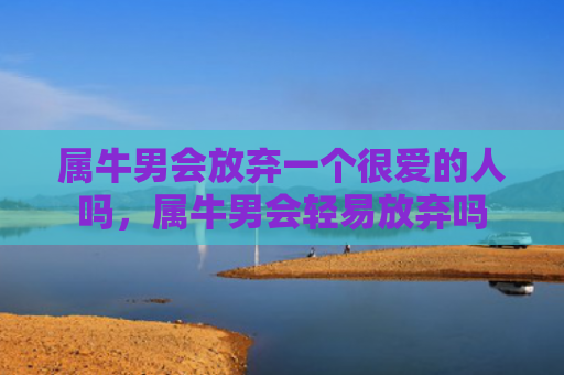属牛男会放弃一个很爱的人吗，属牛男会轻易放弃吗