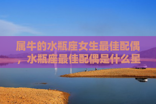 属牛的水瓶座女生最佳配偶，水瓶座最佳配偶是什么星座
