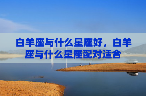 白羊座与什么星座好，白羊座与什么星座配对适合