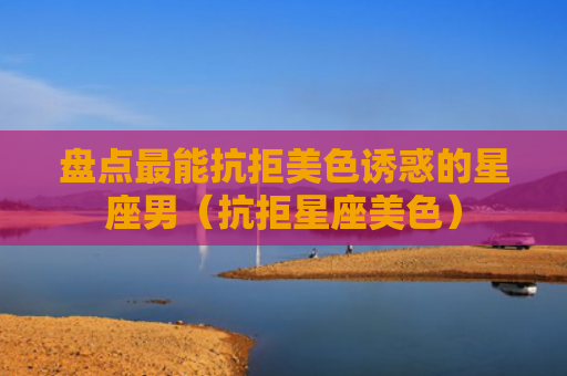 盘点最能抗拒美色诱惑的星座男（抗拒星座美色）