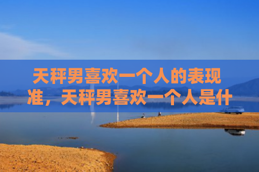 天秤男喜欢一个人的表现 准，天秤男喜欢一个人是什么样子