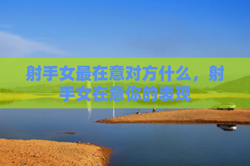 射手女最在意对方什么，射手女在意你的表现