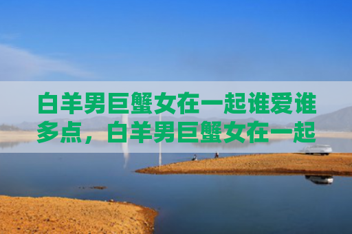 白羊男巨蟹女在一起谁爱谁多点，白羊男巨蟹女在一起合适吗